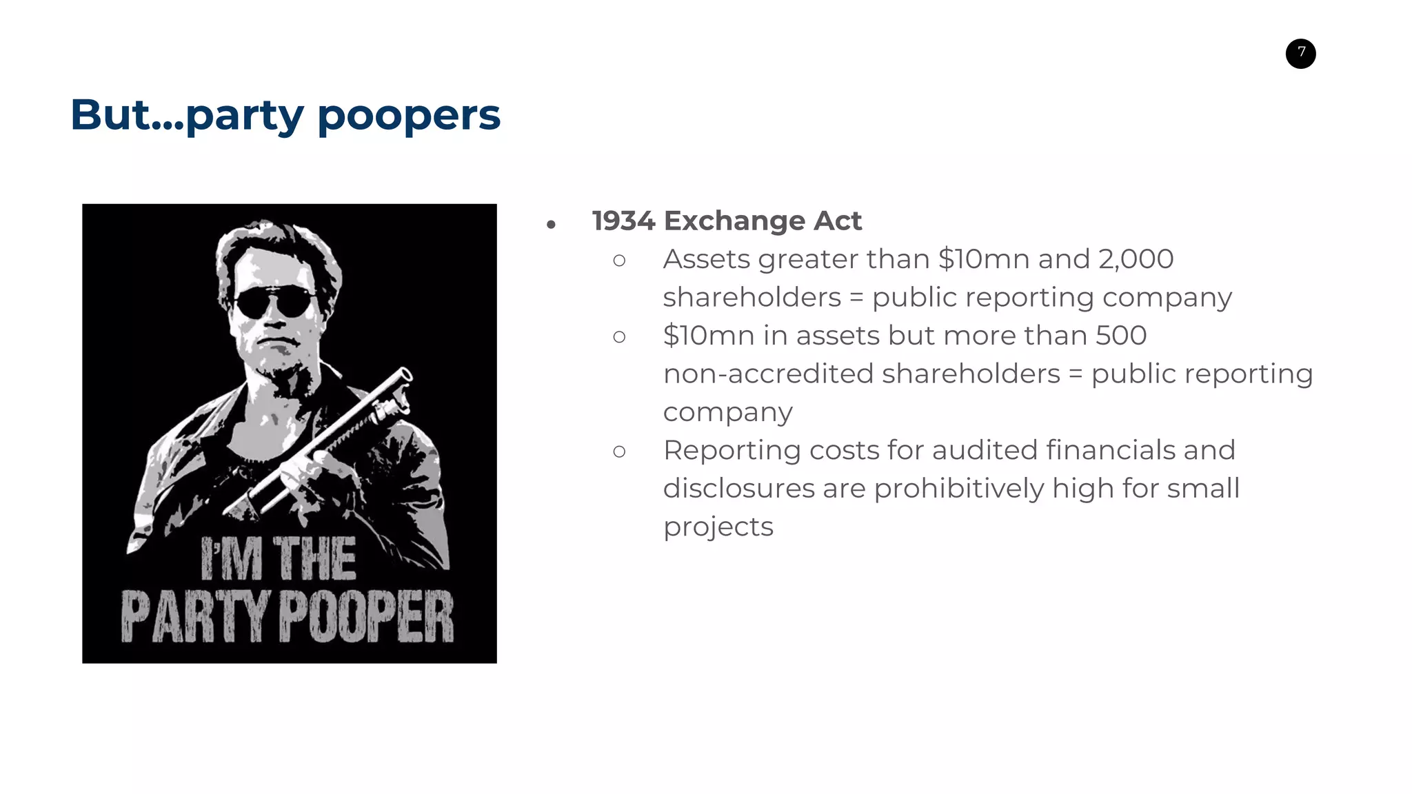 7
● 1934 Exchange Act
○ Assets greater than $10mn and 2,000
shareholders = public reporting company
○ $10mn in assets but more than 500
non-accredited shareholders = public reporting
company
○ Reporting costs for audited financials and
disclosures are prohibitively high for small
projects
But...party poopers
 