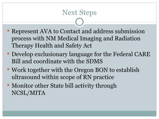 Next Steps Represent AVA to Contact and address submission process with NM Medical Imaging and Radiation Therapy Health and Safety Act Develop exclusionary language for the Federal CARE Bill and coordinate with the SDMS Work together with the Oregon BON to establish ultrasound within scope of RN practice Monitor other State bill activity through NCSL/MITA 