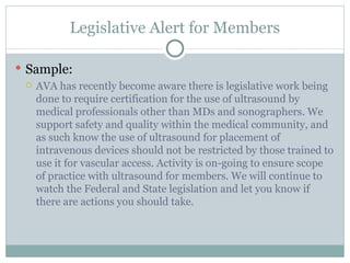 Legislative Alert for Members Sample: AVA has recently become aware there is legislative work being done to require certification for the use of ultrasound by medical professionals other than MDs and sonographers. We support safety and quality within the medical community, and as such know the use of ultrasound for placement of intravenous devices should not be restricted by those trained to use it for vascular access. Activity is on-going to ensure scope of practice with ultrasound for members. We will continue to watch the Federal and State legislation and let you know if there are actions you should take. 