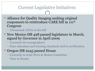 Current Legislative Initiatives  Alliance for Quality Imaging seeking original cosponsors to reintroduce CARE bill in 111 th  Congress Ultrasound will be in the bill New Mexico HB 498 passed legislature in March; signed by Governor in April 2009 Licensure for sonographers State education and training standards tied to certification Oregon HB 2245 passed House Currently in Joint Ways & Means Committee Then to Senate 