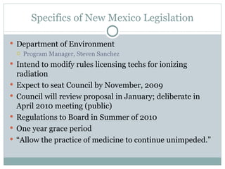 Specifics of New Mexico Legislation Department of Environment Program Manager, Steven Sanchez Intend to modify rules licensing techs for ionizing radiation Expect to seat Council by November, 2009 Council will review proposal in January; deliberate in April 2010 meeting (public) Regulations to Board in Summer of 2010 One year grace period “ Allow the practice of medicine to continue unimpeded.” 