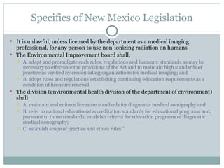 Specifics of New Mexico Legislation It is unlawful, unless licensed by the department as a medical imaging professional, for any person to use non-ionizing radiation on humans The Environmental Improvement board shall, A. adopt and promulgate such rules, regulations and licensure standards as may be necessary to effectuate the provisions of the Act and to maintain high standards of practice as verified by credentialing organizations for medical imaging; and B. adopt rules and regulations establishing continuing education requirements as a condition of licensure renewal The division (environmental health division of the department of environment) shall: A. maintain and enforce licensure standards for diagnostic medical sonography and B. refer to national educational accreditation standards for educational programs and, pursuant to those standards, establish criteria for education programs of diagnostic medical sonography; C. establish scope of practice and ethics rules." 