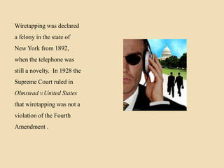 Wiretapping was declared
a felony in the state of
New York from 1892,

when the telephone was
still a novelty. In 1928 the
Supreme Court ruled in
Olmstead v.United States
that wiretapping was not a
violation of the Fourth
Amendment .

 