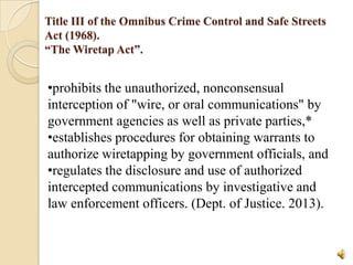 Title III of the Omnibus Crime Control and Safe Streets
Act (1968).
“The Wiretap Act”.

•prohibits the unauthorized, nonconsensual
interception of "wire, or oral communications" by
government agencies as well as private parties,*
•establishes procedures for obtaining warrants to
authorize wiretapping by government officials, and
•regulates the disclosure and use of authorized
intercepted communications by investigative and
law enforcement officers. (Dept. of Justice. 2013).

 