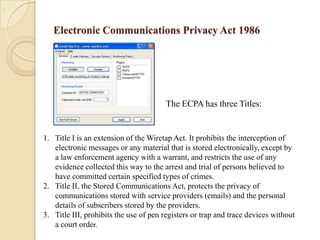 .

Electronic Communications Privacy Act 1986

The ECPA has three Titles:

1. Title I is an extension of the Wiretap Act. It prohibits the interception of
electronic messages or any material that is stored electronically, except by
a law enforcement agency with a warrant, and restricts the use of any
evidence collected this way to the arrest and trial of persons believed to
have committed certain specified types of crimes.
2. Title II, the Stored Communications Act, protects the privacy of
communications stored with service providers (emails) and the personal
details of subscribers stored by the providers.
3. Title III, prohibits the use of pen registers or trap and trace devices without
a court order.

 