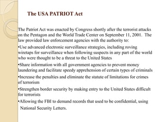 The USA PATRIOT Act
The Patriot Act was enacted by Congress shortly after the terrorist attacks
on the Pentagon and the World Trade Center on September 11, 2001. The
law provided law enforcement agencies with the authority to:
•Use advanced electronic surveillance strategies, including roving
wiretaps for surveillance when following suspects in any part of the world
who were thought to be a threat to the United States
•Share information with all government agencies to prevent money
laundering and facilitate speedy apprehension of certain types of criminals
•Increase the penalties and eliminate the statute of limitations for crimes
of terrorism
•Strengthen border security by making entry to the United States difficult
for terrorists
•Allowing the FBI to demand records that used to be confidential, using
National Security Letters.

 