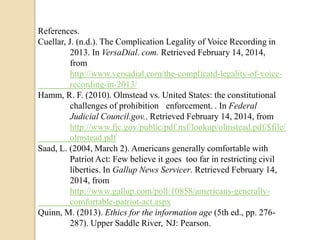 References.
Cuellar, J. (n.d.). The Complication Legality of Voice Recording in
2013. In VersaDial. com. Retrieved February 14, 2014,
from
http://www.versadial.com/the-complicatd-legality-of-voicerecording-in-2013/
Hamm, R. F. (2010). Olmstead vs. United States: the constitutional
challenges of prohibition enforcement. . In Federal
Judicial Council.gov.. Retrieved February 14, 2014, from
http://www.fjc.gov/public/pdf.nsf/lookup/olmstead.pdf/$file/
olmstead.pdf
Saad, L. (2004, March 2). Americans generally comfortable with
Patriot Act: Few believe it goes too far in restricting civil
liberties. In Gallup News Servicer. Retrieved February 14,
2014, from
http://www.gallup.com/poll/10858/americans-generallycomfortable-patriot-act.aspx
Quinn, M. (2013). Ethics for the information age (5th ed., pp. 276287). Upper Saddle River, NJ: Pearson.

 