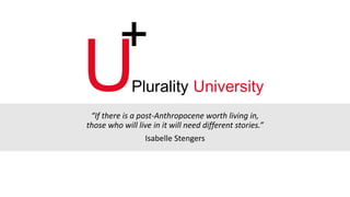“If there is a post-Anthropocene worth living in,
those who will live in it will need different stories.”
Isabelle Stengers
U
+
Plurality University
 