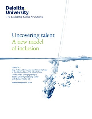 Uncovering talent 
A new model 
of inclusion 
for inclusion 
Written by: 
Kenji Yoshino, Chief Justice Earl Warren Professor 
of Constitutional Law, NYU School of Law 
Christie Smith, Managing Principal, 
Deloitte University Leadership Center 
for Inclusion, Deloitte LLP 
Updated December 6, 2013  