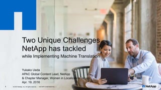 Two Unique Challenges
NetApp has tackled
while Implementing Machine Translation
Yukako Ueda
APAC Global Content Lead, NetApp
& Chapter Manager, Women in Localization Japan
Apr. 19, 2016
© 2016 NetApp, Inc. All rights reserved. --- NETAPP CONFIDENTIAL ---1
 