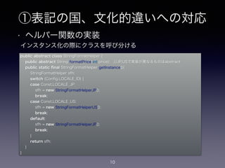 ①表記の国、文化的違いへの対応
• ヘルパー関数の実装
10
public abstract class StringFormatHelper {
public abstract String formatPrice(int price); //JP,USで実装が異なるものはabstract
public static ﬁnal StringFormatHelper getInstance(){
StringFormatHelper sfh;
switch (Conﬁg.LOCALE_ID) {
case Const.LOCALE_JP:
sfh = new StringFormatHelperJP();
break;
case Const.LOCALE_US:
sfh = new StringFormatHelperUS();
break;
default:
sfh = new StringFormatHelperJP();
break;
}
return sfh;
}
}
インスタンス化の際にクラスを呼び分ける
 
