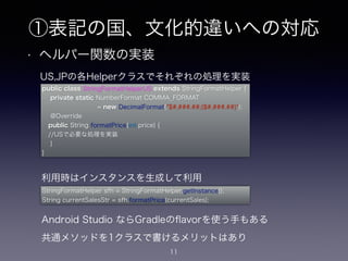 • ヘルパー関数の実装
11
US,JPの各Helperクラスでそれぞれの処理を実装
public class StringFormatHelperUS extends StringFormatHelper {
private static NumberFormat COMMA_FORMAT
         = new DecimalFormat("$#,###.##;($#,###.##)");
@Override
public String formatPrice(int price) {
 //USで必要な処理を実装
}
}
StringFormatHelper sfh = StringFormatHelper.getInstance();
String currentSalesStr = sfh.formatPrice(currentSales);
利用時はインスタンスを生成して利用
Android Studio ならGradleのﬂavorを使う手もある
共通メソッドを1クラスで書けるメリットはあり
①表記の国、文化的違いへの対応
 