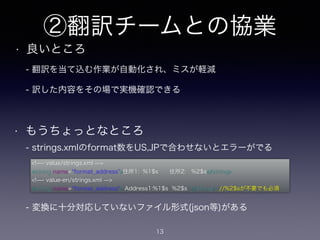 ②翻訳チームとの協業
• 良いところ
13
<!̶- value/strings.xml ̶>
<string name= format_address >住所1: %1$s 住所2: %2$s</string>
<!̶- value-en/strings.xml ̶>
<string name= format_address"> Address1:%1$s %2$s </string> //%2$sが不要でも必須
• もうちょっとなところ
- strings.xmlのformat数をUS,JPで合わせないとエラーがでる
- 変換に十分対応していないファイル形式(json等)がある
- 翻訳を当て込む作業が自動化され、ミスが軽減
- 訳した内容をその場で実機確認できる
 