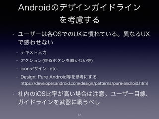 Androidのデザインガイドライン
を考慮する
17
• ユーザーは各OSでのUXに慣れている。異なるUX
で惑わせない
!
!
!
• 社内のiOS比率が高い場合は注意。ユーザー目線、
ガイドラインを武器に戦うべし
- テキスト入力
- アクション(戻るボタンを置かない等)
- iconデザイン etc.
- Design: Pure Android等を参考にする 
https://developer.android.com/design/patterns/pure-android.html
 