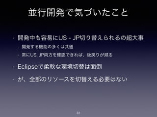 並行開発で気づいたこと
• 開発中も容易にUS - JP切り替えられるの超大事
- 開発する機能の多くは共通
- 常にUS, JP両方を確認できれば、後戻りが減る
• Eclipseで柔軟な環境切替は面倒
• が、全部のリソースを切替える必要はない
22
 