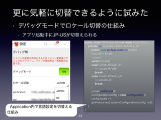 更に気軽に切替できるように試みた
• デバッグモードでロケール切替の仕組み
- アプリ起動中にJP-USが切替えられる
24
public class ThisApplication extends Application {
private int mLocale = Const.LOCALE_JP;
public void setAppLocale(int locale){
mLocale = locale;
Locale l;
switch(locale){
case Const.LOCALE_JP:
l = Locale.JAPAN;
break;
case Const.LOCALE_US:
l = Locale.US;
break;
}
Locale.setDefault(l);
Conﬁguration conﬁg = new Conﬁguration();
conﬁg.locale = l;
getResources().updateConﬁguration(conﬁg, null);
}
}
Application内で言語設定を切替える
仕組み
 