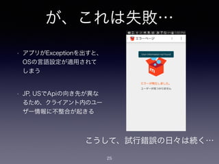 が、これは失敗…
• アプリがExceptionを出すと、
OSの言語設定が適用されて
しまう
!
• JP, USでApiの向き先が異な
るため、クライアント内のユー
ザー情報に不整合が起きる
25
こうして、試行錯誤の日々は続く…
 