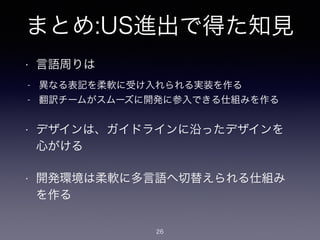 まとめ:US進出で得た知見
• 言語周りは
26
• デザインは、ガイドラインに沿ったデザインを
心がける
• 開発環境は柔軟に多言語へ切替えられる仕組み
を作る
- 異なる表記を柔軟に受け入れられる実装を作る
- 翻訳チームがスムーズに開発に参入できる仕組みを作る
 