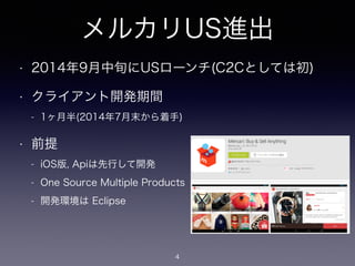 メルカリUS進出
• 2014年9月中旬にUSローンチ(C2Cとしては初)
• クライアント開発期間
- 1ヶ月半(2014年7月末から着手)
• 前提
- iOS版, Apiは先行して開発
- One Source Multiple Products
- 開発環境は Eclipse
4
 