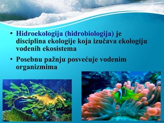  Hidroekologija (hidrobiologija) je
disciplina ekologije koja izučava ekologiju
vodenih ekosistema
 Posebnu pažnju posvećuje vodenim
organizmima
 