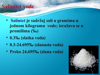 Salinitet vode

Salintet je sadržaj soli u gramima u
jednom kilogramu vode; izražava se u
promilima (‰)

0.3‰ (slatka voda)

0.3-24.695‰ (slanasta voda)

Preko 24.695‰ (slana voda)
 