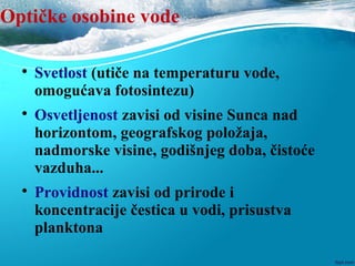 Optičke osobine vode

Svetlost (utiče na temperaturu vode,
omogućava fotosintezu)

Osvetljenost zavisi od visine Sunca nad
horizontom, geografskog položaja,
nadmorske visine, godišnjeg doba, čistoće
vazduha...

Providnost zavisi od prirode i
koncentracije čestica u vodi, prisustva
planktona
 
