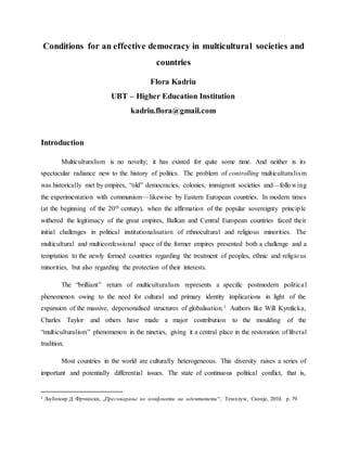 Conditions for an effective democracy in multicultural societies and
countries
Flora Kadriu
UBT – Higher Education Institution
kadriu.flora@gmail.com
Introduction
Multiculturalism is no novelty; it has existed for quite some time. And neither is its
spectacular radiance new to the history of politics. The problem of controlling multiculturalism
was historically met by empires, “old” democracies, colonies, immigrant societies and—following
the experimentation with communism—likewise by Eastern European countries. In modern times
(at the beginning of the 20th century), when the affirmation of the popular sovereignty principle
withered the legitimacy of the great empires, Balkan and Central European countries faced their
initial challenges in political institutionalisation of ethnocultural and religious minorities. The
multicultural and multiconfessional space of the former empires presented both a challenge and a
temptation to the newly formed countries regarding the treatment of peoples, ethnic and religious
minorities, but also regarding the protection of their interests.
The “brilliant” return of multiculturalism represents a specific postmodern political
phenomenon owing to the need for cultural and primary identity implications in light of the
expansion of the massive, depersonalised structures of globalisation.1 Authors like Will Kymlicka,
Charles Taylor and others have made a major contribution to the moulding of the
“multiculturalism” phenomenon in the nineties, giving it a central place in the restoration of liberal
tradition.
Most countries in the world are culturally heterogeneous. This diversity raises a series of
important and potentially differential issues. The state of continuous political conflict, that is,
1 Љубомир Д. Фрчкоски, „Преговарање во конфликти на идентитети“, Tемплум, Скопје, 2010, p. 79.
 