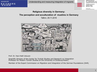 Seite 1
Understanding and measuring Integration of migrants
1
Religious diversity in Germany:
The perception and acculturation of muslims in Germany
Tallinn, 29.11.2016
Prof. Dr. Haci-Halil Uslucan
Scientific Director of the Center for Turkish Studies and Research on Integration
Professor for Modern Turkish Studies at the University of Duisburg-Essen;
Member of the Expert Commission on Migration and Integration of the German Foundations (SVR)
 