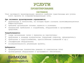 УСЛУГИ
                          ПРОЕКТИРОВАНИЕ
                               СИСТЕМНОЕ
Этап системного проектирования является наиболее существенным для успеха
   всего проекта по созданию/модернизации сети.

При системном проектировании определяются:
 архитектура и технологии, на которых будет основана телекоммуникационная
   инфраструктура;
 принципы организации сетевых сервисов и политики;
 технические требования к сооружениям, оборудованию и программным
   средствам.

Разрабатываются:
 схемы организации связи с прицелом на перспективу;
 требования к внешним контрагентам (первичный оператор, арендодатель);
 требования к энергоснабжению, приспособлению помещений и пр.;
 спецификации оборудования;
 последовательность реализации проекта.

Выбираются:
 предварительные технические решения по компонентам сети;
 производители оборудования и программного обеспечения.
 