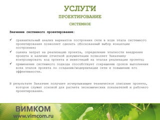 УСЛУГИ
                          ПРОЕКТИРОВАНИЕ
                                СИСТЕМНОЕ
Значение системного проектирования:

   сравнительный анализ вариантов построения сети в ходе этапа системного
    проектирования позволяет сделать обоснованный выбор концепции
    построения;
   оценка затрат на реализацию проекта, определение этапности внедрения
    проекта и наличие отчетной документации позволяет Заказчику
    контролировать ход проекта и инвестиций на этапах реализации проекта;
   применение системного подхода способствует сокращению сроков выполнения
    всех этапов проекта по созданию/модернизации сети и повышению его
    эффективности.


В результате Заказчик получает исчерпывающее техническое описание проекта,
   которое служит основой для расчета экономических показателей и рабочего
   проектирования.
 