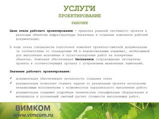 УСЛУГИ
                          ПРОЕКТИРОВАНИЕ
                                    РАБОЧЕЕ
Цели этапа рабочего проектирования - привязка решений системного проекта к
   реальным объектам инфраструктуры Заказчика и создание комплекта рабочей
   документации.

В ходе этапа специалисты подготовят комплект проектно-сметной документации
   (в соответствии со стандартами РФ и ведомственными нормами), необходимой
   для выполнения монтажных и пуско-наладочных работ на конкретных
   объектах. Компания обеспечивает бесплатное сопровождение экспертизы
   проекта в соответствующих органах с устранением выявленных замечаний.

Значение рабочего проектирования:

   документация обеспечивает легальность создания сети;
   документация позволяет ставить задачи по реализации проекта нескольким
    независимым исполнителям с возможностью параллельного выполнения работ;
   документация содержит подробную техническую спецификацию оборудования и
    материалов и уточненный сметный расчет стоимости выполняемых работ.
 