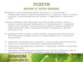 УСЛУГИ
                    МОНТАЖ И ПУСКО-НАЛАДКА
Монтажные и пуско-наладочные работы проводятся в соответствии с
   утвержденным планом и рабочей документацией. В процессе ведется контроль
   качества, обеспечивающий высокий уровень и эффективность выполнения
   работ.

Компания «Вимком» также предлагает консультационные услуги в области
   монтажа и пуско-наладки (шеф-монтаж). По договоренности с Заказчиком
   услуги могут включать: технологический контроль ведения монтажных и
   пуско-наладочных работ, разработку методик тестирования, обучение
   персонала и др.

По завершении работ монтажа и пуско-наладки специалистами Компании могут
   быть выполнены следующие работы для сдачи/приемки сети в постоянную
   эксплуатацию:

   проведение предварительных испытаний с целью проверки функциональности
    сети и ее соответствия техническим требованиям Заказчика;
   техническое и методическое содействие в проведении опытной эксплуатации
    сети Заказчиком;
   проведение приемо-сдаточных испытаний сети, анализ результатов опытной
    эксплуатации и испытаний, устранение выявленных недостатков.
 