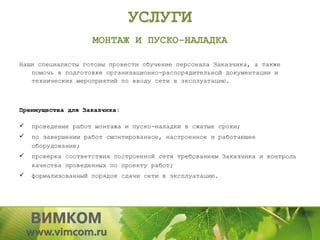 УСЛУГИ
                    МОНТАЖ И ПУСКО-НАЛАДКА

Наши специалисты готовы провести обучение персонала Заказчика, а также
   помочь в подготовке организационно-распорядительной документации и
   технических мероприятий по вводу сети в эксплуатацию.



Преимущества для Заказчика:

   проведение работ монтажа и пуско-наладки в сжатые сроки;
   по завершении работ смонтированное, настроенное и работающее
    оборудование;
   проверка соответствия построенной сети требованиям Заказчика и контроль
    качества проведенных по проекту работ;
   формализованный порядок сдачи сети в эксплуатацию.
 