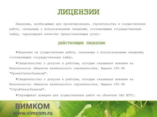ЛИЦЕНЗИИ
   Лицензии, необходимые для проектирования, строительства и осуществления
работ, связанных с использованием сведений, составляющих государственную
тайну, гарантируют качество предоставляемых услуг.


                          ДЕЙСТВУЮЩИЕ ЛИЦЕНЗИИ

   Лицензия на осуществление работ, связанных с использованием сведений,
составляющих государственную тайну.
   Свидетельство о допуске к работам, которые оказывают влияние на
безопасность объектов капитального строительства. Выдано СРО НП
"ПроектСвязьТелеком".
   Свидетельство о допуске к работам, которые оказывают влияние на
безопасность объектов капитального строительства. Выдано СРО НП
"СтройСвязьТелеком".
   Сертификат доверия для осуществления работ на объектах ОАО МГТС.
 