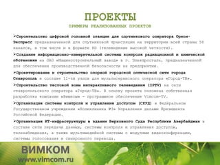 ПРОЕКТЫ
                       ПРИМЕРЫ РЕАЛИЗОВАННЫХ ПРОЕКТОВ

Строительство цифровой головной станции для спутникового оператора Орион-
Экспресс предназначенной для спутниковой трансляции на территории всей страны 58
каналов, в том числе и в формате HD (телевидение высокой четкости).
Создание информационно-измерительной системы контроля радиационной и химической
обстановки на ОАО «Машиностроительный завод» в г. Электросталь, предназначенной
для обеспечения производственной безопасности на предприятии.
Проектирование и строительство опорной городской оптической сети города
Ставрополь в составе 11-ти узлов для мультисервисного оператора «Город-ТВ».
Строительство тестовой зоны интерактивного телевидения (IPTV) на сети
ставропольского оператора «Город-ТВ». В основу проекта положена собственная
разработка компании «Вимком» - программное обеспечение Vimcom-TV.
Организация системы контроля и управления доступом (СКУД) в Федеральном
Государственном учреждении «Поликлиника №3» Управления делами Президента
Российской Федерации.
Организация ИТ-инфраструктуры в здании Верховного Суда Республики Азербайджан в
составе сети передачи данных, системы контроля и управления доступом,
теленаблюдения, а также мультимедийной системы с модулями видеоконференции,
системы голосования и синхронного перевода.
 