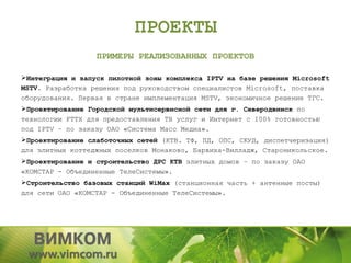 ПРОЕКТЫ
                  ПРИМЕРЫ РЕАЛИЗОВАННЫХ ПРОЕКТОВ

Интеграция и запуск пилотной зоны комплекса IPTV на базе решения Microsoft
MSTV. Разработка решения под руководством специалистов Microsoft, поставка
оборудования. Первая в стране имплементация MSTV, экономичное решение TГС.
Проектирование Городской мультисервисной сети для г. Северодвинск по
технологии FTTX для предоставления ТВ услуг и Интернет с 100% готовностью
под IPTV – по заказу ОАО «Система Масс Медиа».
Проектирование слаботочных сетей (КТВ. ТФ, ПД, ОПС, СКУД, диспетчеризация)
для элитных коттеджных поселков Монаково, Барвиха-Вилладж, Староникольское.
Проектирование и строительство ДРС КТВ элитных домов – по заказу ОАО
«КОМСТАР - Объединенные ТелеСистемы».
Строительство базовых станций WiMax (станционная часть + антенные посты)
для сети ОАО «КОМСТАР - Объединенные ТелеСистемы».
 