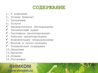 СОДЕРЖАНИЕ
1. О компании
2. Почему Вимком?
3. Заказчики
4. Услуги
 Предпроектное обследование
 Технический аудит
 Системное проектирование
 Рабочее проектирование
 Комплектация оборудованием
 Монтаж и пуско-наладка
 Техническая поддержка
12.Лицензии
13.Проекты
14.Отзывы
15.География
 