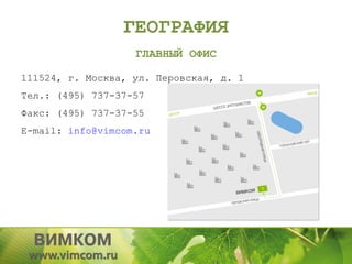 ГЕОГРАФИЯ
                   ГЛАВНЫЙ ОФИС

111524, г. Москва, ул. Перовская, д. 1
Тел.: (495) 737-37-57
Факс: (495) 737-37-55
E-mail: info@vimcom.ru
 