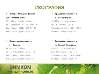 ГЕОГРАФИЯ
   Северо-Западный филиал         Представительство в

ООО «ВИМКОМ ЮНИК»                   г. Новосибирск
191144, г. С.-Петербург,        630073, г. Новосибирск,
пр. Бакунина, д. 27, лит. А     пр. К. Маркса, д. 57
Тел./Факс: (812) 337-51-00      Тел./Факс: (383) 227-722-3
E-mail: unique@vimcom.ru        E-mail: nsk@vimcom.ru



   Представительство в            Представительство в

    г. Самара                       г. Нижний Новгород
443011, г. Самара,              603001, г. Н.Новгород,
ул. 6-я Радиальная, д. 18       ул. Кожевенная, д. 1-а
Тел.: (846) 276-63-51           Тел./Факс: (831) 430-43-43
E-mail: samara@vimcom.ru        E-mail: nnov@vimcom.ru
 