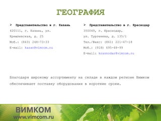 ГЕОГРАФИЯ
   Представительство в г. Казань      Представительство в г. Краснодар
420111, г. Казань, ул.              350049, г. Краснодар,
Кремлевская, д. 25                  ул. Тургенева, д. 135/1
Моб.: (843) 248-73-33               Тел./Факс: (861) 221-47-18
E-mail: kazan@vimcom.ru             Моб.: (918) 695-48-99
                                    E-mail: krasnodar@vimcom.ru




Благодаря широкому ассортименту на складе в каждом регионе Вимком
обеспечивает поставку оборудования в короткие сроки.
 