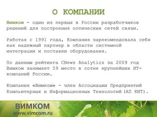 О КОМПАНИИ
Вимком - один из первых в России разработчиков
решений для построения оптических сетей связи.

Работая с 1991 года, Компания зарекомендовала себя
как надежный партнер в области системной
интеграции и поставки оборудования.

По данным рейтинга CNews Analytics за 2009 год
Вимком занимает 59 место в сотне крупнейших ИТ-
компаний России.

Компания «Вимком» - член Ассоциации Предприятий
Компьютерных и Информационных Технологий (АП КИТ).
 