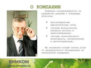О КОМПАНИИ
      Компания специализируется на
   разработке решений в следующих
   областях:

         мультисервисные
          широкополосные сети;
         системы безопасности,
          контроля доступа и
          видеонаблюдения;
         системы экологического
          мониторинга, автоматизации
          и диспетчеризации.

      Мы оказываем полный спектр услуг
   от предпроектного обследования до
   технической поддержки.
 
