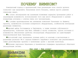 ПОЧЕМУ ВИМКОМ?
   Комплексный подход и практический опыт реализации всех этапов проекта
позволяет нам предложить Заказчикам нечто большее, нежели просто решение
отдельных задач.
     На этапе обследования мы оцениваем возможные варианты проведения работ и
анализируем возможность использования того или иного оборудования в данных
конкретных условиях с учетом опыта его эксплуатации.
     На стадии проектирования мы учитываем пожелания Заказчика по бюджету
проекта, возможности поставки конкретного оборудования, особенности интеграции
различных элементов.
     Широкий выбор Поставщиков и Партнеров, а также наличие собственного
производства, позволяет нам быть гибкими в части стоимости, сроков поставки и
возможности обеспечения удобства эксплуатации оборудования на существующей
технологической базе Заказчика.
     Многолетний опыт проведения полевых работ по монтажу и инсталляции в
различных регионах РФ и странах ближнего зарубежья позволяет нам реализовывать
самые разнообразные проекты в заявленные сроки с высоким качеством.
     Обучение персонала Заказчика и техническая поддержка значительно облегчает
эксплуатацию систем.
                             Наш опыт – Ваш успех!
 