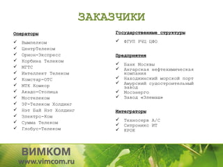 ЗАКАЗЧИКИ
Операторы                      Государственные структуры

   Вымпелком                     ФГУП РЧЦ ЦФО
   ЦентрТелеком
   Орион-Экспресс             Предприятия
   Корбина Телеком
                                  Банк Москвы
   МГТС                          Ангарская нефтехимическая
   Интеллект Телеком              компания
   Комстар-ОТС                   Находкинский морской порт
                                 Амурский судостроительный
    МТК Комкор                     завод
   Акадо-Столица                 Мосэнерго
   Мостелеком                    Завод «Элемаш»
   ЭР-Телеком Холдинг
   Нэт Бай Нэт Холдинг        Интеграторы
   Электро-Ком
                                  Техносерв А/С
   Сумма Телеком
                                  Ситроникс ИТ
   Глобус-Телеком                КРОК
 