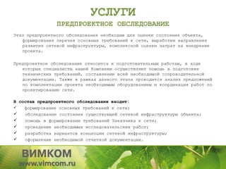 УСЛУГИ
                ПРЕДПРОЕКТНОЕ ОБСЛЕДОВАНИЕ
Этап предпроектного обследования необходим для оценки состояния объекта,
   формирования перечня основных требований к сети, выработки направления
   развития сетевой инфраструктуры, комплексной оценки затрат на внедрение
   проекта.

Предпроектное обследование относится к подготовительным работам, в ходе
   которых специалисты нашей Компании осуществляют помощь в подготовке
   технических требований, составлении всей необходимой сопроводительной
   документации. Также в рамках данного этапа проводится анализ предложений
   по комплектации проекта необходимым оборудованием и координация работ по
   проектированию сети.

В состав предпроектного обследования входит:
   формирование основных требований к сети;
   обследование состояния существующей сетевой инфраструктуры объекта;
   помощь в формировании требований Заказчика к сети;
   проведение необходимых исследовательских работ;
   разработка вариантов концепции сетевой инфраструктуры;
   оформление необходимой отчетной документации.
 