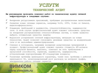 УСЛУГИ
                        ТЕХНИЧЕСКИЙ АУДИТ
Мы рекомендуем проводить комплекс работ по техническому аудиту сетевой
   инфраструктуры в следующих случаях:

   Внедрение ресурсоемких приложений, требующих распределенных вычислений;
   Развитие новых сетевых сервисов, например VoIP, IPTV, Video on Demand,
    видеоконференцсвязь;
   Повышение требований к надежности, отказоустойчивости, защищенности
    сети. В этом случае профессиональный аудит поможет сэкономить средства
    на внедрении распределенных отказоустойчивых систем, а также грамотно
    выбрать оптимальные средства защиты;
   Моральное устаревание сетевой инфраструктуры, миграция на новые
    технологии. Аудит позволит сэкономить денежные средства на модернизацию
    сети и ее дальнейшее администрирование;
   Слияния и поглощения, например вхождение разрозненных предприятий в
    холдинг. Профессиональный аудит поможет оценить стоимость ИТ-активов
    перед покупкой бизнеса, выяснить, отвечает ли сеть требованиям к
    пропускной способности, сервисам, надежности, защищенности,
    установленным корпоративными ИТ-стандартами холдинга;
   Различные проблемы прикладного характера, такие как: проблемы с работой
    прикладного ПО, незапланированный рост расходов на интернет трафик,
    некорректная работа сетевых сервисов.
 