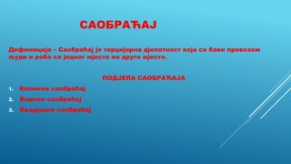 САОБРАЋАЈ
Дефиниција – Саобраћај је терцијарна дјелатност која се бави превозом
људи и роба са једног мјеста на друго мјесто.
ПОДЈЕЛА САОБРАЋАЈА
1. Копнени саобраћај
2. Водени саобраћај
3. Ваздушни саобраћај
 