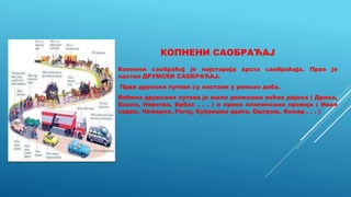 КОПНЕНИ САОБРАЋАЈ
Копнени саобраћај је најстарија врста саобраћаја. Прво је
настао ДРУМСКИ САОБРАЋАЈ.
Први друмски путеви су настали у римско доба.
Већина друмских путева је ишло долинама већих ријека ( Дрина,
Босна, Неретва, Врбас . . . ) и преко планинских превоја ( Иван
седло, Чемерно, Рогој, Купрешка врата, Оштрељ, Комар . . . )
 