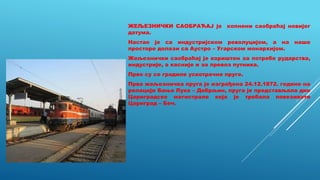 ЖЕЉЕЗНИЧКИ САОБРАЋАЈ је копнени саобраћај новијег
датума.
Настао је са индустријском револуцијом, а на наше
просторе долази са Аустро – Угарском монархијом.
Жељезнички саобраћај је кориштен за потребе рударства,
индустрије, а касније и за превоз путника.
Прво су се градиле ускотрачне пруге.
Прва жељезничка пруга је изграђена 24.12.1872. године на
релацији Бања Лука – Добрљин, пруга је представљала дио
Цариградске магистрале која је требала повезивати
Цариград – Беч.
 