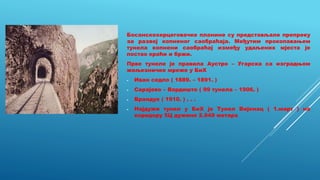Босанскохерцеговачке планине су представљале препреку
за развој копненог саобраћаја. Међутим прокопавањем
тунела копнени саобраћај између удаљених мјеста је
постао краћи и бржи.
Прве тунеле је правила Аустро – Угарска са изградњом
жељезничке мреже у БиХ
- Иван седло ( 1889. – 1891. )
- Сарајево – Вардиште ( 99 тунела – 1906. )
- Врандук ( 1910. ) . . .
- Најдужи тунел у БиХ је Тунел Вијенац ( 1.март ) на
коридору 5Ц дужине 2.949 метара
 